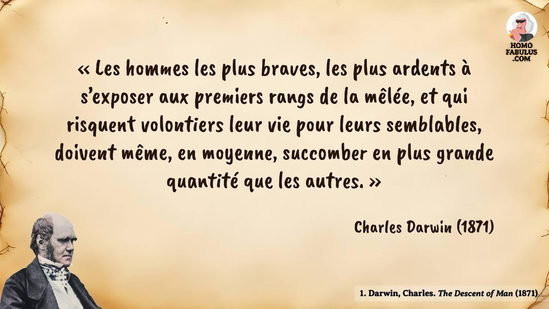 Image d’illustration de la citation : Les hommes les plus braves, les plus ardents à s’exposer aux premiers rangs de la mêlée, et qui risquent volontiers leur vie pour leurs semblables, doivent même, en moyenne, succomber en plus grande quantité que les autres.. Citation de 1. Darwin, Charles. The Descent of Man. Darwin (1871).