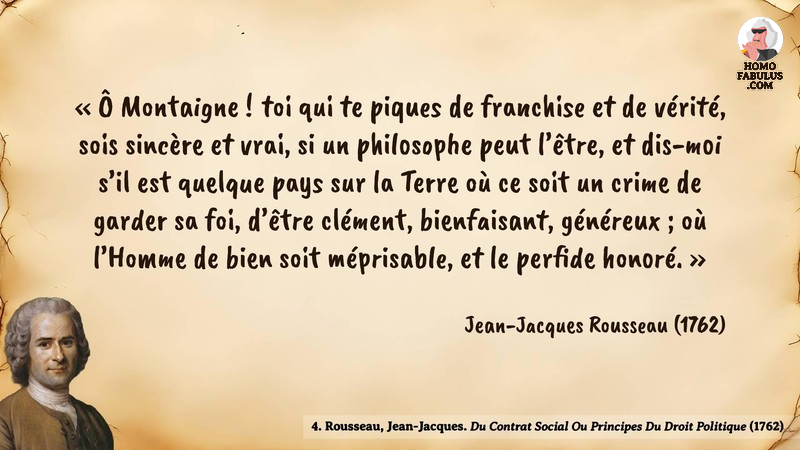 Image d’illustration de la citation : Ô Montaigne ! toi qui te piques de franchise et de vérité, sois sincère et vrai, si un philosophe peut l’être, et dis-moi s’il est quelque pays sur la Terre où ce soit un crime de garder sa foi, d’être clément, bienfaisant, généreux ; où l’Homme de bien soit méprisable, et le perfide honoré.. Citation de 5. Rousseau, Jean-Jacques. Du Contrat Social Ou Principes Du Droit Politique.  (1762).