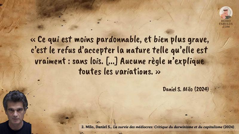 Image d’illustration de la citation : Ce qui est moins pardonnable, et bien plus grave, c’est le refus d’accepter la nature telle qu’elle est vraiment : sans lois. [...] Aucune règle n’explique toutes les variations.. Citation de 2. Milo, Daniel S. La survie des médiocres: Critique du darwinisme et du capitalisme (2024).