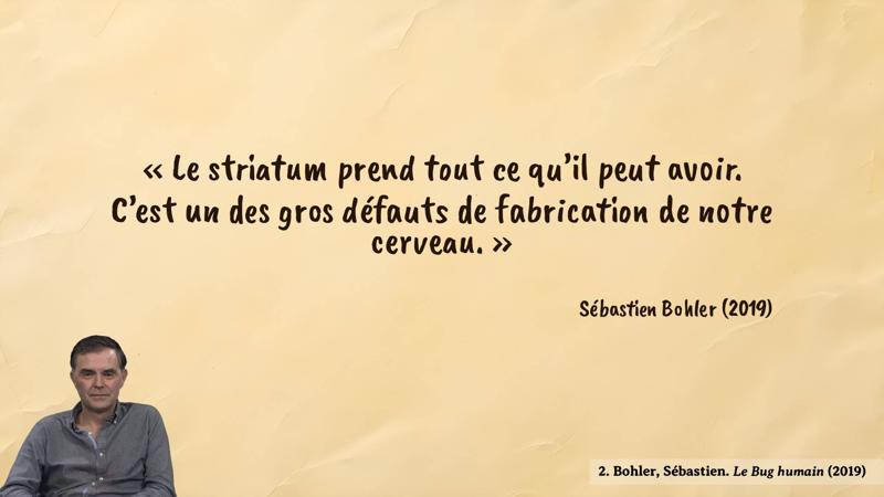 Image d’illustration de la citation : Seuls ont subsisté ceux qui, dans leurs cerveaux, possédaient cet aiguillon qui leur disait : « Va, mange autant que tu peux [...] Va, copule autant que tu peux [...] Va, montre-toi plus important que les autres [...] ne te modère surtout pas, ne te limite pour rien au monde. »   [...] Notre cerveau est configuré pour en demander toujours plus, même quand ses besoins sont satisfaits.. Citation de 1. Bohler, Sébastien. Le Bug humain (2019).