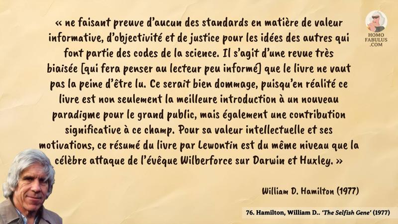 Image d’illustration de la citation : « ne faisant preuve d’aucun des standards en matière de valeur informative, d’objectivité et de justice pour les idées des autres qui font partie des codes de la science. Il s’agit d’une revue très biaisée [qui fera penser au lecteur peu informé] que le livre ne vaut pas la peine d’être lu. Ce serait bien dommage, puisqu’en réalité ce livre est non seulement la meilleure introduction à un nouveau paradigme pour le grand public, mais également une contribution significative à ce champ. Pour sa valeur intellectuelle et ses motivations, ce résumé du livre par Lewontin est du même niveau que la célèbre attaque de l’évêque Wilberforce sur Darwin et Huxley. ». Citation de 77. Hamilton, William D.. ‘The Selfish Gene’ (1977).