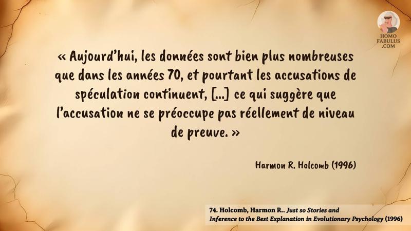 Image d’illustration de la citation : « Aujourd’hui, les données sont bien plus nombreuses que dans les années 70, et pourtant les accusations de spéculation continuent, [...] ce qui suggère que l’accusation ne se préoccupe pas réellement de niveau de preuve. ». Citation de 74. Holcomb, Harmon R.. Just so Stories and Inference to the Best Explanation in Evolutionary Psychology (1996).