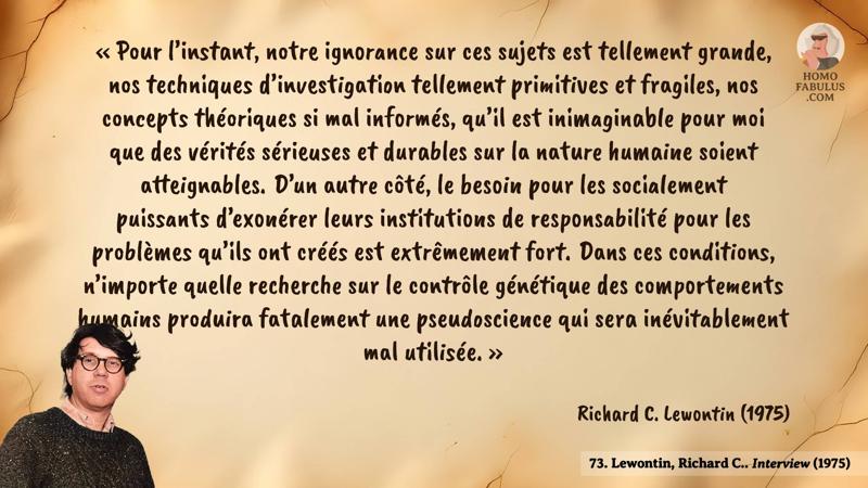 Image d’illustration de la citation : « Pour l’instant, notre ignorance sur ces sujets est tellement grande, nos techniques d’investigation tellement primitives et fragiles, nos concepts théoriques si mal informés, qu’il est inimaginable pour moi que des vérités sérieuses et durables sur la nature humaine soient atteignables. D’un autre côté, le besoin pour les socialement puissants d’exonérer leurs institutions de responsabilité pour les problèmes qu’ils ont créés est extrêmement fort. Dans ces conditions, n’importe quelle recherche sur le contrôle génétique des comportements humains produira fatalement une pseudoscience qui sera inévitablement mal utilisée. ». Citation de 73. Lewontin, Richard C.. Interview (1975).