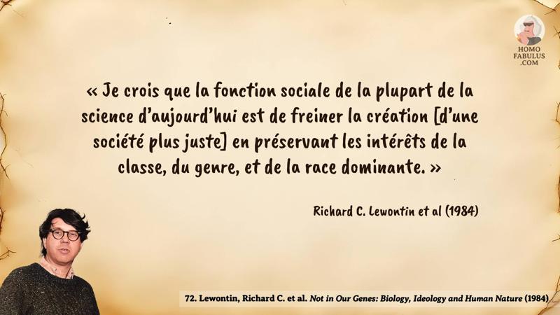 Image d’illustration de la citation : « Je crois que la fonction sociale de la plupart de la science d’aujourd’hui est de freiner la création [d’une société plus juste] en préservant les intérêts de la classe, du genre, et de la race dominante. ». Citation de 72. Lewontin, Richard C. et al. Not in Our Genes: Biology, Ideology and Human Nature (1984).