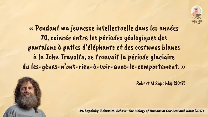 Image d’illustration de la citation : « Pendant ma jeunesse intellectuelle dans les années 70, coincée entre les périodes géologiques des pantalons à pattes d’éléphants et des costumes blancs à la John Travolta, se trouvait la période glaciaire du les-gènes-n’ont-rien-à-voir-avec-le-comportement. ». Citation de 39. Sapolsky, Robert M. Behave: The Biology of Humans at Our Best and Worst (2017).