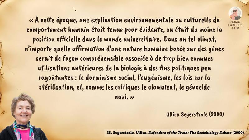 Image d’illustration de la citation : « À cette époque, une explication environnementale ou culturelle du comportement humain était tenue pour évidente, ou était du moins la position officielle dans le monde universitaire. Dans un tel climat, n’importe quelle affirmation d’une nature humaine basée sur des gènes serait de façon compréhensible associée à de trop bien connues utilisations antérieures de la biologie à des fins politiques peu ragoûtantes : le darwinisme social, l’eugénisme, les lois sur la stérilisation, et, comme les critiques le clamaient, le génocide nazi. ». Citation de 35. Segerstrale, Ullica. Defenders of the Truth: The Sociobiology Debate (2000).