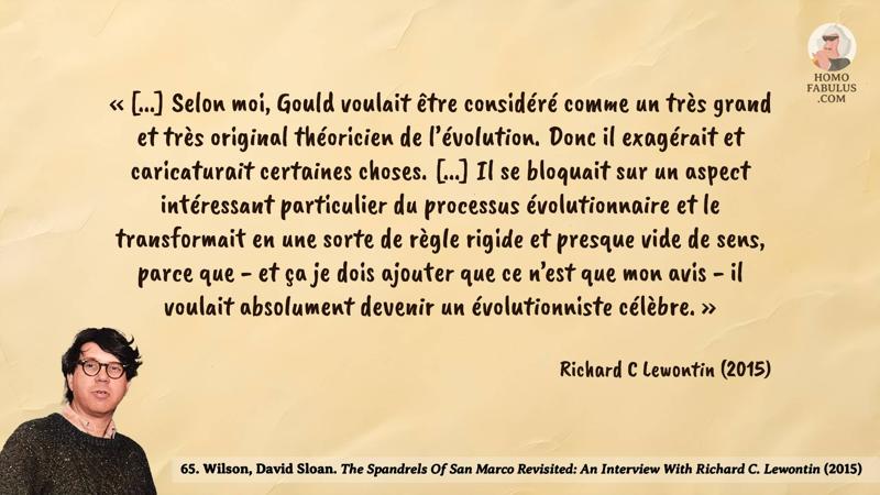 Image d’illustration de la citation : « [...] Selon moi, Gould voulait être considéré comme un très grand et très original théoricien de l’évolution. Donc il exagérait et caricaturait certaines choses. [...] Il se bloquait sur un aspect intéressant particulier du processus évolutionnaire et le transformait en une sorte de règle rigide et presque vide de sens, parce que - et ça je dois ajouter que ce n’est que mon avis - il voulait absolument devenir un évolutionniste célèbre. ». Citation de 65. Wilson, David Sloan. The Spandrels Of San Marco Revisited: An Interview With Richard C. Lewontin (2015).