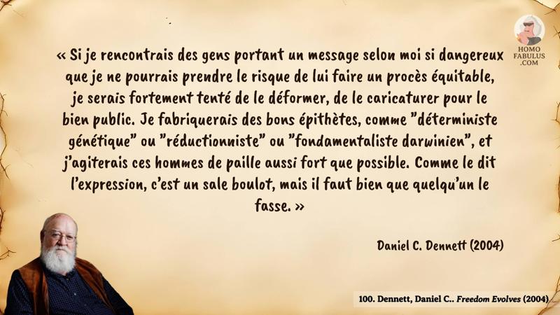 Image d’illustration de la citation : « Si je rencontrais des gens portant un message selon moi si dangereux que je ne pourrais prendre le risque de lui faire un procès équitable, je serais fortement tenté de le déformer, de le caricaturer pour le bien public. Je fabriquerais des bons épithètes, comme "déterministe génétique" ou "réductionniste" ou "fondamentaliste darwinien", et j’agiterais ces hommes de paille aussi fort que possible. Comme le dit l’expression, c’est un sale boulot, mais il faut bien que quelqu’un le fasse. ». Citation de 100. Dennett, Daniel C.. Freedom Evolves (2004).
