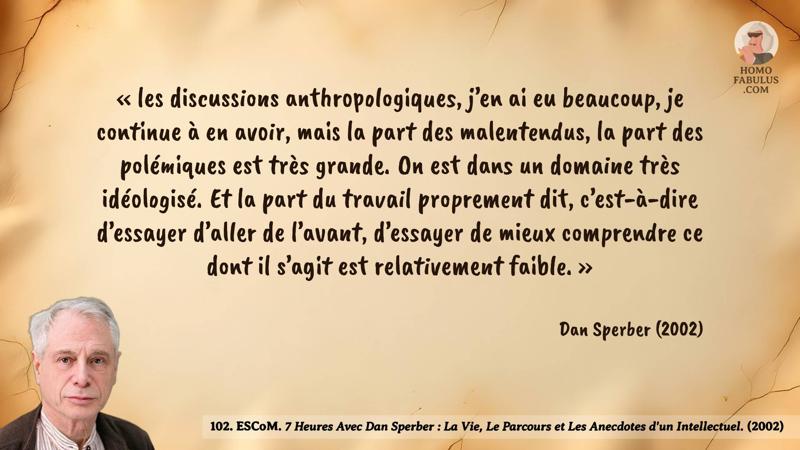 Image d’illustration de la citation : « les discussions anthropologiques, j’en ai eu beaucoup, je continue à en avoir, mais la part des malentendus, la part des polémiques est très grande. On est dans un domaine très idéologisé. Et la part du travail proprement dit, c’est-à-dire d’essayer d’aller de l’avant, d’essayer de mieux comprendre ce dont il s’agit est relativement faible. ». Citation de 102. ESCoM. 7 Heures Avec Dan Sperber : La Vie, Le Parcours et Les Anecdotes d