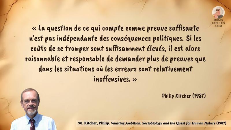 Image d’illustration de la citation : « La question de ce qui compte comme preuve suffisante n’est pas indépendante des conséquences politiques. Si les coûts de se tromper sont suffisamment élevés, il est alors raisonnable et responsable de demander plus de preuves que dans les situations où les erreurs sont relativement inoffensives. ». Citation de 90. Kitcher, Philip. Vaulting Ambition: Sociobiology and the Quest for Human Nature (1987).