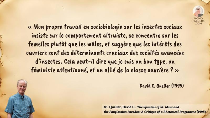 Image d’illustration de la citation : « Mon propre travail en sociobiologie sur les insectes sociaux insiste sur le comportement altruiste, se concentre sur les femelles plutôt que les mâles, et suggère que les intérêts des ouvriers sont des déterminants cruciaux des sociétés avancées d’insectes. Cela veut-il dire que je suis un bon type, un féministe attentionné, et un allié de la classe ouvrière ? ». Citation de 83. Queller, David C.. The Spaniels of St. Marx and the Panglossian Paradox: A Critique of a Rhetorical Programme (1995).