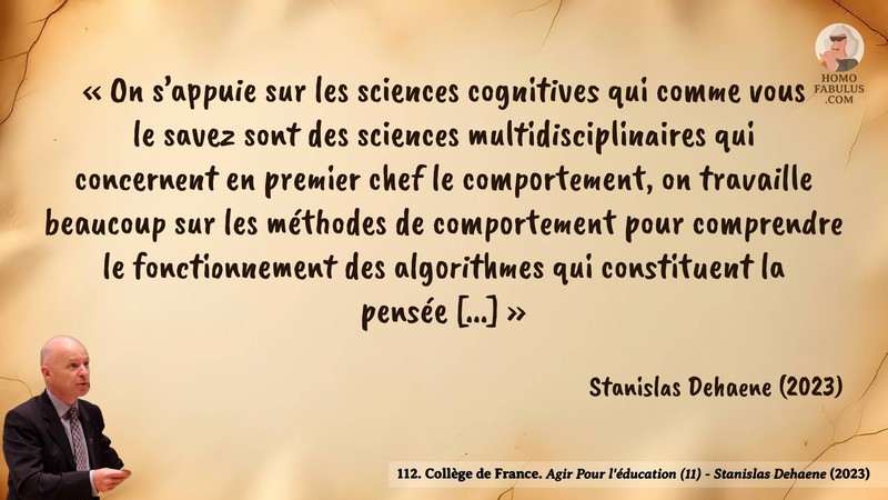 Image d’illustration de la citation : «On s’appuie sur les sciences cognitives qui comme vous le savez sont des sciences multidisciplinaires qui concernent en premier chef le comportement, on travaille beaucoup sur les méthodes de comportement pour comprendre le fonctionnement des algorithmes qui constituent la pensée [...]». Citation de 112. Collège de France. Agir Pour l'éducation (11) - Stanislas Dehaene.  (2023).
