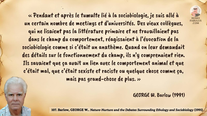 Image d’illustration de la citation : «Pendant et après le tumulte lié à la sociobiologie, je suis allé à un certain nombre de meetings et d’universités. Des vieux collègues, qui ne lisaient pas la littérature primaire et ne travaillaient pas dans le champ du comportement, réagissaient à l’évocation de la sociobiologie comme si c’était un anathème. Quand on leur demandait des détails sur le fonctionnement du champ, ils n’y comprenaient rien. Ils savaient que ça avait un lien avec le comportement animal et que c’était mal, que c’était sexiste et raciste ou quelque chose comme ça, mais pas grand-chose de plus.». Citation de 107. Barlow, GEORGE W.. Nature-Nurture and the Debates Surrounding Ethology and Sociobiology. American Zoologist (1991).