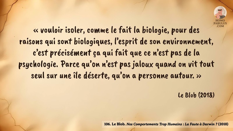 Image d’illustration de la citation : «vouloir isoler, comme le fait la biologie, pour des raisons qui sont biologiques, l’esprit de son environnement, c’est précisément ça qui fait que ce n’est pas de la psychologie. Parce qu’on n’est pas jaloux quand on vit tout seul sur une île déserte, qu’on a personne autour. Pour être jaloux, faut d’abord être marié, ou avoir un petit ami, ou avoir plusieurs frères et soeurs enfin faut qu’il y ait du monde on n’est pas jaloux tout seul..». Citation de 106. Le Blob. Nos Comportements Trop Humains : La Faute à Darwin ?.  (2018).