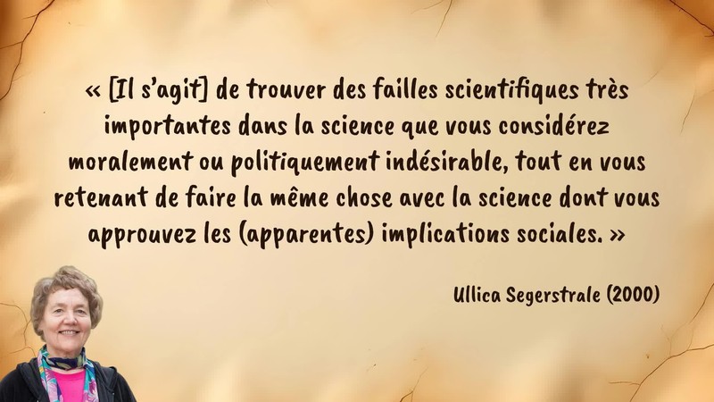 Image d’illustration de la citation : «[Il s’agit] de trouver des failles scientifiques très importantes dans la science que vous considérez moralement ou politiquement indésirable, tout en vous retenant de faire la même chose avec la science dont vous approuvez les (apparentes) implications sociales.». Citation de 117. Segerstrale, Ullica. Defenders of the Truth: The Sociobiology Debate.  (2000).