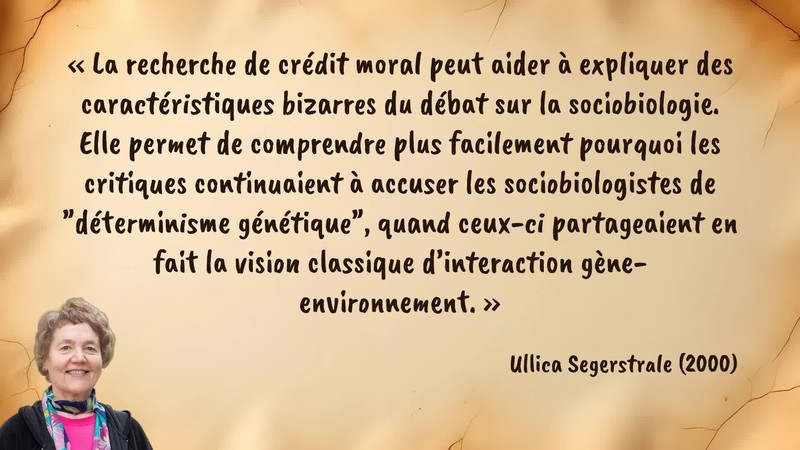 Image d’illustration de la citation : La recherche de crédit moral peut aider à expliquer des caractéristiques bizarres du débat sur la sociobiologie. Elle permet de comprendre plus facilement pourquoi les critiques continuaient à accuser les sociobiologistes de "déterminisme génétique", quand ceux-ci partageaient en fait la vision classique d’interaction gène-environnement.. Citation de 117. Segerstrale, Ullica. Defenders of the Truth: The Sociobiology Debate.  (2000).