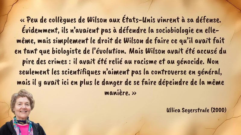 Image d’illustration de la citation : «Peu de collègues de Wilson aux États-Unis vinrent à sa défense. Évidemment, ils n’avaient pas à défendre la sociobiologie en elle-même, mais simplement le droit de Wilson de faire ce qu’il avait fait en tant que biologiste de l’évolution. Mais Wilson avait été accusé du pire des crimes : il avait été relié au racisme et au génocide. Non seulement les scientifiques n’aiment pas la controverse en général, mais il y avait ici en plus le danger de se faire dépeindre de la même manière.». Citation de 117. Segerstrale, Ullica. Defenders of the Truth: The Sociobiology Debate.  (2000).