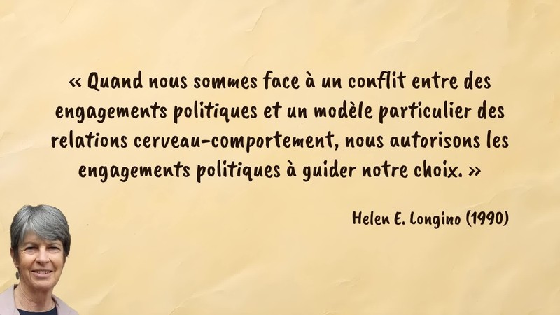 Image d’illustration de la citation : «Quand nous sommes face à un conflit entre des engagements politiques et un modèle particulier des relations cerveau-comportement, nous autorisons les engagements politiques à guider notre choix.». Citation de 126. Longino, Helen E.. Science as Social Knowledge: Values and Objectivity in Scientific Inquiry.  (1990).