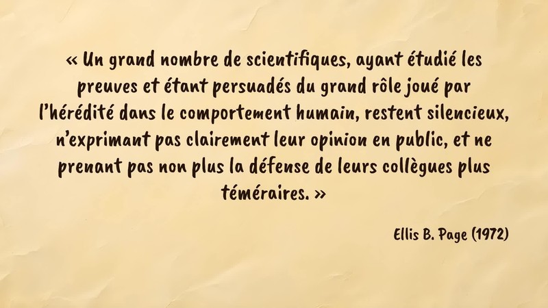 Image d’illustration de la citation : «Un grand nombre de scientifiques, ayant étudié les preuves et étant persuadés du grand rôle joué par l’hérédité dans le comportement humain, restent silencieux, n’exprimant pas clairement leur opinion en public, et ne prenant pas non plus la défense de leurs collègues plus téméraires.». Citation de 122. Page, Ellis B.. Behavior and Heredity. American Psychologist (1972).