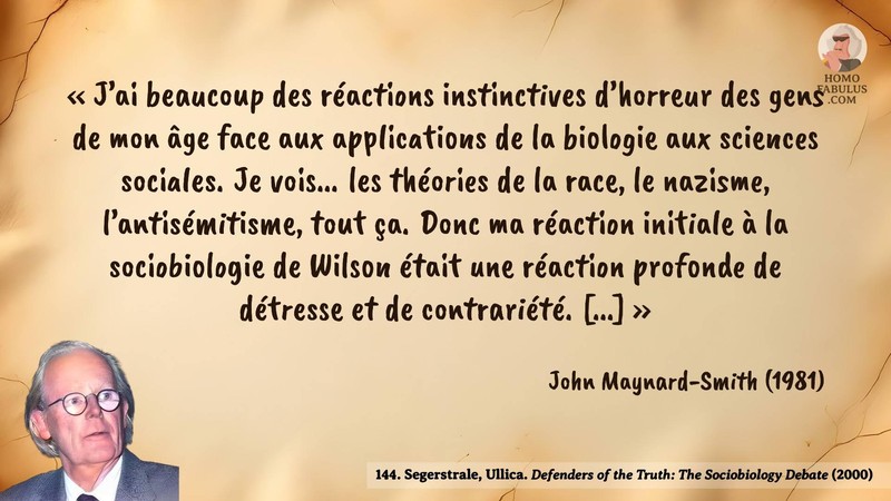 Image d’illustration de la citation : J’ai beaucoup des réactions instinctives d’horreur des gens de mon âge face aux applications de la biologie aux sciences sociales. Je vois... les théories de la race, le nazisme, l’antisémitisme, tout ça. Donc ma réaction initiale à la sociobiologie de Wilson était une réaction profonde de détresse et de contrariété. [...]. Citation de 144. Segerstrale, Ullica. Defenders of the Truth: The Sociobiology Debate.  (2000).