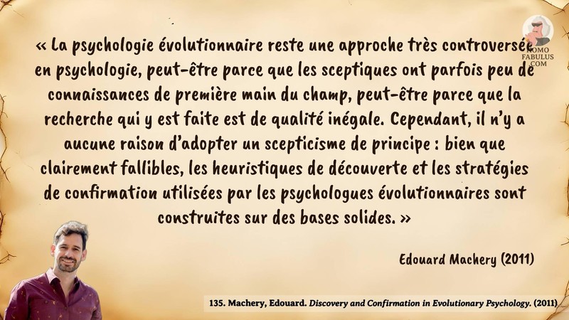 Image d’illustration de la citation : «La psychologie évolutionnaire reste une approche très controversée en psychologie, peut-être parce que les sceptiques ont parfois peu de connaissances de première main du champ, peut-être parce que la recherche qui y est faite est de qualité inégale. Cependant, il n’y a aucune raison d’adopter un scepticisme de principe : bien que clairement fallibles, les heuristiques de découverte et les stratégies de confirmation utilisées par les psychologues évolutionnaires sont construites sur des bases solides.». Citation de 135. Machery, Edouard. Discovery and Confirmation in Evolutionary Psychology..  (2011).