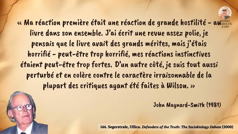 Image d’illustration de la citation : Ma réaction première était une réaction de grande hostilité - au livre dans son ensemble. J’ai écrit une revue assez polie, je pensais que le livre avait des grands mérites, mais j’étais horrifié - peut-être trop horrifié, mes réactions instinctives étaient peut-être trop fortes. D’un autre côté, je suis tout aussi perturbé et en colère contre le caractère irraisonnable de la plupart des critiques ayant été faites à Wilson.. Citation de 144. Segerstrale, Ullica. Defenders of the Truth: The Sociobiology Debate.  (2000).