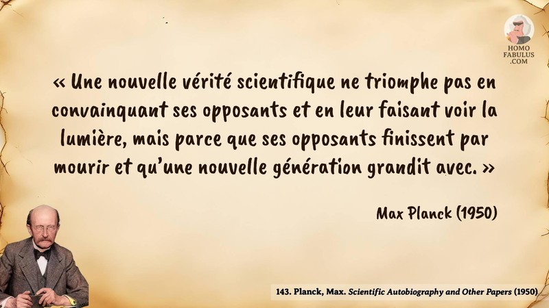 Image d’illustration de la citation : Une nouvelle vérité scientifique ne triomphe pas en convainquant ses opposants et en leur faisant voir la lumière, mais parce que ses opposants finissent par mourir et qu’une nouvelle génération grandit avec.. Citation de 143. Planck, Max. Scientific Autobiography and Other Papers.  (1950).