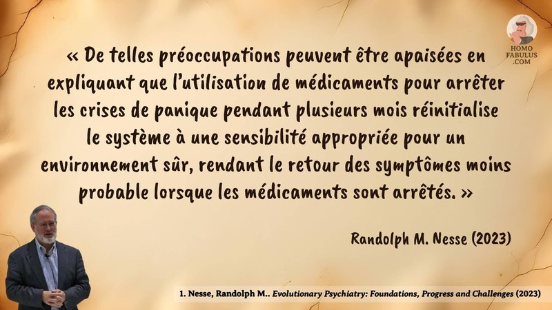 Image d’illustration de la citation : De telles préoccupations peuvent être apaisées en expliquant que l'utilisation de médicaments pour arrêter les crises de panique pendant plusieurs mois réinitialise le système à une sensibilité appropriée pour un environnement sûr, rendant le retour des symptômes moins probable lorsque les médicaments sont arrêtés.. Citation de 1. Nesse, Randolph M.. Evolutionary Psychiatry: Foundations, Progress and Challenges. World Psychiatry (2023).
