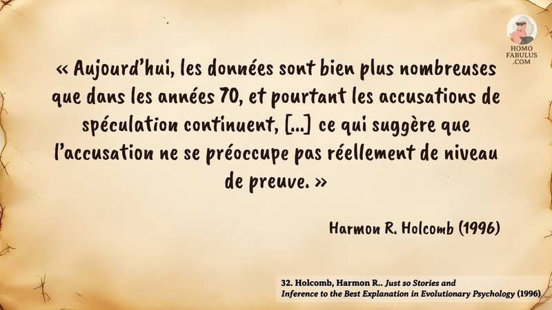 Image d’illustration de la citation : « Aujourd’hui, les données sont bien plus nombreuses que dans les années 70, et pourtant les accusations de spéculation continuent, [...] ce qui suggère que l’accusation ne se préoccupe pas réellement de niveau de preuve. ». Citation de 32. Holcomb, Harmon R.. Just so Stories and Inference to the Best Explanation in Evolutionary Psychology. Minds and Machines (1996).