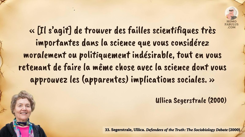 Image d’illustration de la citation : « [Il s’agit] de trouver des failles scientifiques très importantes dans la science que vous considérez moralement ou politiquement indésirable, tout en vous retenant de faire la même chose avec la science dont vous approuvez les (apparentes) implications sociales. ». Citation de 33. Segerstrale, Ullica. Defenders of the Truth: The Sociobiology Debate.  (2000).