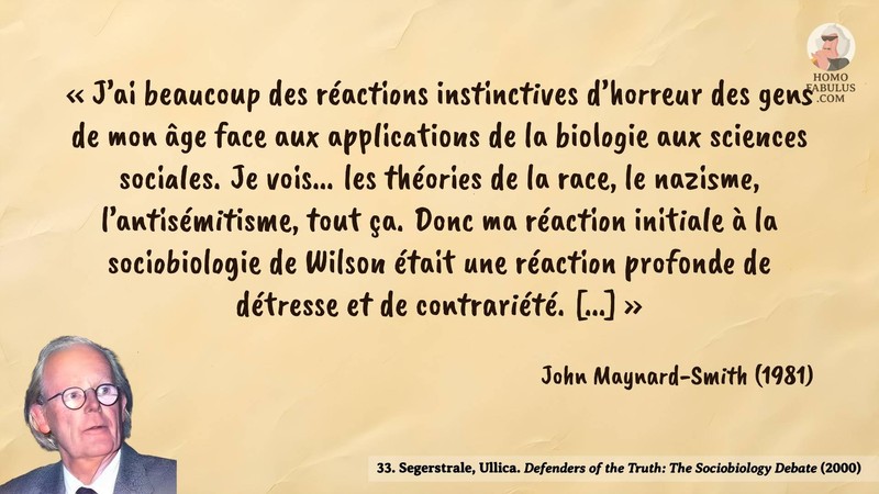 Image d’illustration de la citation : J’ai beaucoup des réactions instinctives d’horreur des gens de mon âge face aux applications de la biologie aux sciences sociales. Je vois... les théories de la race, le nazisme, l’antisémitisme, tout ça. Donc ma réaction initiale à la sociobiologie de Wilson était une réaction profonde de détresse et de contrariété. [...]. Citation de 33. Segerstrale, Ullica. Defenders of the Truth: The Sociobiology Debate.  (2000).