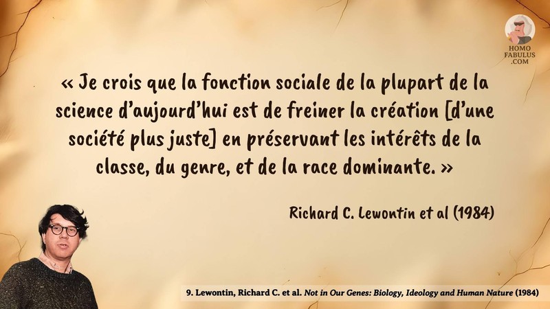 Image d’illustration de la citation : « Je crois que la fonction sociale de la plupart de la science d’aujourd’hui est de freiner la création [d’une société plus juste] en préservant les intérêts de la classe, du genre, et de la race dominante. ». Citation de 9. Lewontin, Richard C. et al. Not in Our Genes: Biology, Ideology and Human Nature.  (1984).