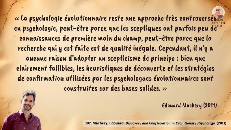 Image d’illustration de la citation : « La psychologie évolutionnaire reste une approche très controversée en psychologie, peut-être parce que les sceptiques ont parfois peu de connaissances de première main du champ, peut-être parce que la recherche qui y est faite est de qualité inégale. Cependant, il n’y a aucune raison d’adopter un scepticisme de principe : bien que clairement fallibles, les heuristiques de découverte et les stratégies de confirmation utilisées par les psychologues évolutionnaires sont construites sur des bases solides. ». Citation de 107. Machery, Edouard. Discovery and Confirmation in Evolutionary Psychology..  (2011).