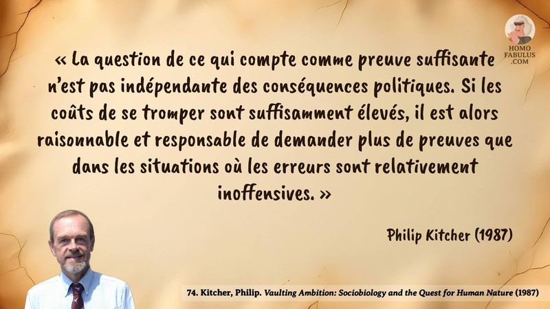 Image d’illustration de la citation : « La question de ce qui compte comme preuve suffisante n’est pas indépendante des conséquences politiques. Si les coûts de se tromper sont suffisamment élevés, il est alors raisonnable et responsable de demander plus de preuves que dans les situations où les erreurs sont relativement inoffensives. ». Citation de 74. Kitcher, Philip. Vaulting Ambition: Sociobiology and the Quest for Human Nature.  (1987).