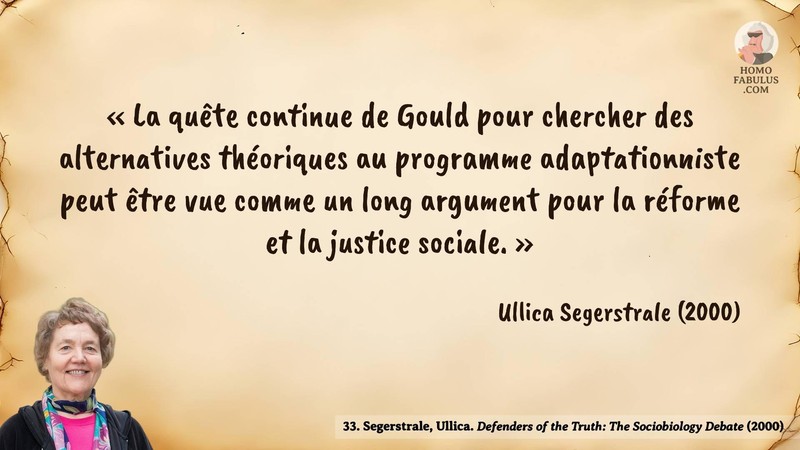 Image d’illustration de la citation : « La quête continue de Gould pour chercher des alternatives théoriques au programme adaptationniste peut être vue comme un long argument pour la réforme et la justice sociale. ». Citation de 33. Segerstrale, Ullica. Defenders of the Truth: The Sociobiology Debate.  (2000).