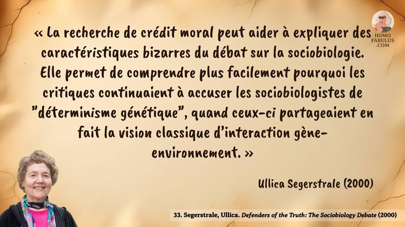 Image d’illustration de la citation : La recherche de crédit moral peut aider à expliquer des caractéristiques bizarres du débat sur la sociobiologie. Elle permet de comprendre plus facilement pourquoi les critiques continuaient à accuser les sociobiologistes de "déterminisme génétique", quand ceux-ci partageaient en fait la vision classique d’interaction gène-environnement.. Citation de 33. Segerstrale, Ullica. Defenders of the Truth: The Sociobiology Debate.  (2000).