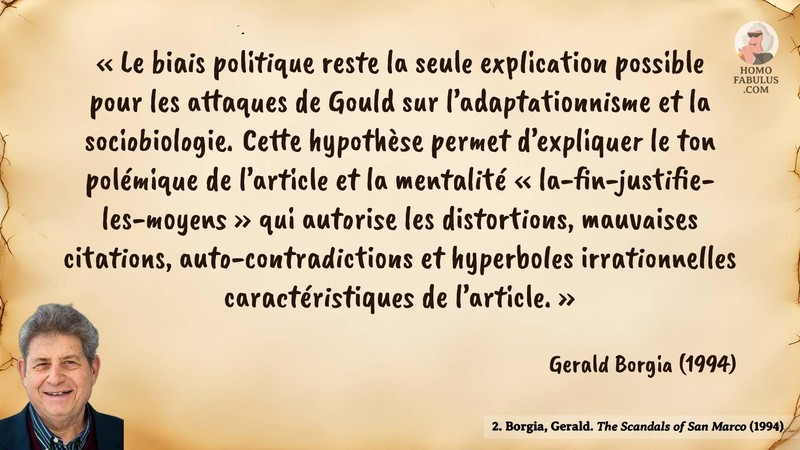 Image d’illustration de la citation : « Le biais politique reste la seule explication possible pour les attaques de Gould sur l’adaptationnisme et la sociobiologie. Cette hypothèse permet d’expliquer le ton polémique de l’article et la mentalité « la-fin-justifie-les-moyens » qui autorise les distortions, mauvaises citations, auto-contradictions et hyperboles irrationnelles caractéristiques de l’article. ». Citation de 2. Borgia, Gerald. The Scandals of San Marco. The Quarterly Review of Biology (1994).