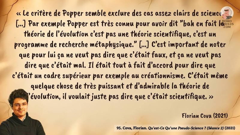 Image d’illustration de la citation : « Le critère de Popper semble exclure des cas assez clairs de science. [...] Par exemple Popper est très connu pour avoir dit "bah en fait la théorie de l’évolution c’est pas une théorie scientifique, c’est un programme de recherche métaphysique." [...] C’est important de noter que pour lui ça ne veut pas dire que c’était faux, et ça ne veut pas dire que c’était mal. Il était tout à fait d’accord pour dire que c’était un cadre supérieur par exemple au créationnisme. C’était même quelque chose de très puissant et d’admirable la théorie de l’évolution, il voulait juste pas dire que c’était scientifique. ». Citation de 95. Cova, Florian. Qu'est-Ce Qu'une Pseudo-Science ? (Séance 2).  (2021).