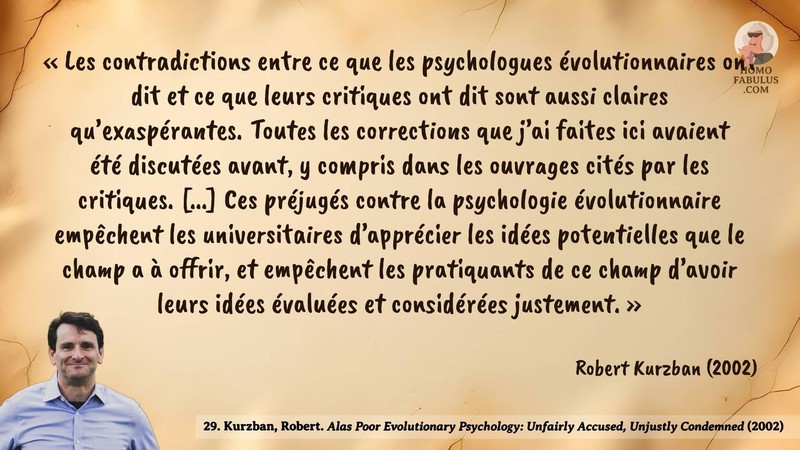 Image d’illustration de la citation : « Les contradictions entre ce que les psychologues évolutionnaires ont dit et ce que leurs critiques ont dit sont aussi claires qu’exaspérantes. Toutes les corrections que j’ai faites ici avaient été discutées avant, y compris dans les ouvrages cités par les critiques. [...] Ces préjugés contre la psychologie évolutionnaire empêchent les universitaires d’apprécier les idées potentielles que le champ a à offrir, et empêchent les pratiquants de ce champ d’avoir leurs idées évaluées et considérées justement. ». Citation de 29. Kurzban, Robert. Alas Poor Evolutionary Psychology: Unfairly Accused, Unjustly Condemned. Human nature review (2002).