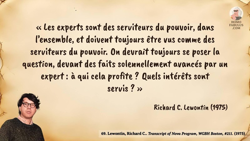 Image d’illustration de la citation : « Les experts sont des serviteurs du pouvoir, dans l’ensemble, et doivent toujours être vus comme des serviteurs du pouvoir. On devrait toujours se poser la question, devant des faits solennellement avancés par un expert : à qui cela profite ? Quels intérêts sont servis ? ». Citation de 69. Lewontin, Richard C.. Transcript of Nova Program, WGBH Boston, #211..  (1975).