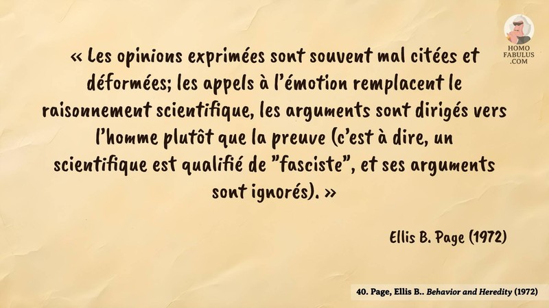 Image d’illustration de la citation : « Les opinions exprimées sont souvent mal citées et déformées; les appels à l’émotion remplacent le raisonnement scientifique, les arguments sont dirigés vers l’homme plutôt que la preuve (c’est à dire, un scientifique est qualifié de "fasciste", et ses arguments sont ignorés). ». Citation de 40. Page, Ellis B.. Behavior and Heredity. American Psychologist (1972).