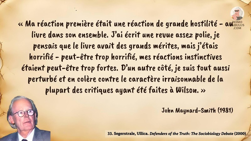 Image d’illustration de la citation : Ma réaction première était une réaction de grande hostilité - au livre dans son ensemble. J’ai écrit une revue assez polie, je pensais que le livre avait des grands mérites, mais j’étais horrifié - peut-être trop horrifié, mes réactions instinctives étaient peut-être trop fortes. D’un autre côté, je suis tout aussi perturbé et en colère contre le caractère irraisonnable de la plupart des critiques ayant été faites à Wilson.. Citation de 33. Segerstrale, Ullica. Defenders of the Truth: The Sociobiology Debate.  (2000).