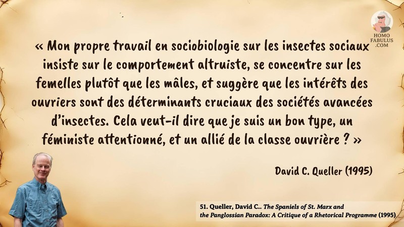 Image d’illustration de la citation : « Mon propre travail en sociobiologie sur les insectes sociaux insiste sur le comportement altruiste, se concentre sur les femelles plutôt que les mâles, et suggère que les intérêts des ouvriers sont des déterminants cruciaux des sociétés avancées d’insectes. Cela veut-il dire que je suis un bon type, un féministe attentionné, et un allié de la classe ouvrière ? ». Citation de 51. Queller, David C.. The Spaniels of St. Marx and the Panglossian Paradox: A Critique of a Rhetorical Programme. The Quarterly Review of Biology (1995).