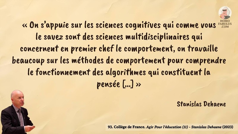 Image d’illustration de la citation : « On s’appuie sur les sciences cognitives qui comme vous le savez sont des sciences multidisciplinaires qui concernent en premier chef le comportement, on travaille beaucoup sur les méthodes de comportement pour comprendre le fonctionnement des algorithmes qui constituent la pensée [...] ». Citation de 93. Collège de France. Agir Pour l'éducation (11) - Stanislas Dehaene.  (2023).