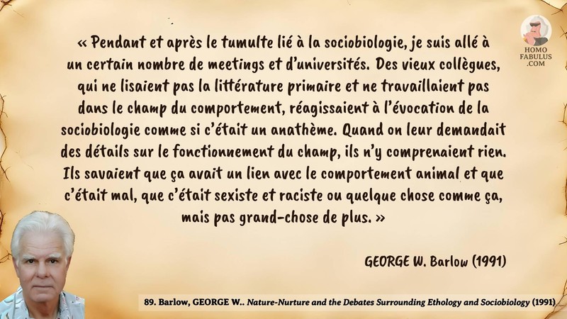 Image d’illustration de la citation : « Pendant et après le tumulte lié à la sociobiologie, je suis allé à un certain nombre de meetings et d’universités. Des vieux collègues, qui ne lisaient pas la littérature primaire et ne travaillaient pas dans le champ du comportement, réagissaient à l’évocation de la sociobiologie comme si c’était un anathème. Quand on leur demandait des détails sur le fonctionnement du champ, ils n’y comprenaient rien. Ils savaient que ça avait un lien avec le comportement animal et que c’était mal, que c’était sexiste et raciste ou quelque chose comme ça, mais pas grand-chose de plus. ». Citation de 89. Barlow, GEORGE W.. Nature-Nurture and the Debates Surrounding Ethology and Sociobiology. American Zoologist (1991).