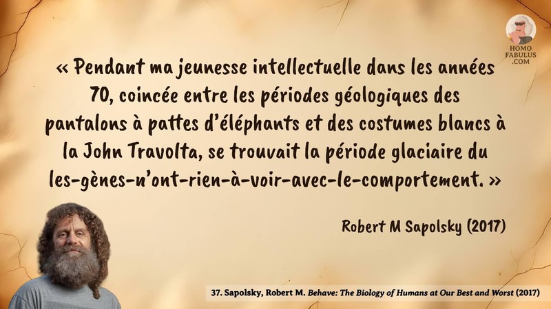 Image d’illustration de la citation : « Pendant ma jeunesse intellectuelle dans les années 70, coincée entre les périodes géologiques des pantalons à pattes d’éléphants et des costumes blancs à la John Travolta, se trouvait la période glaciaire du les-gènes-n’ont-rien-à-voir-avec-le-comportement. ». Citation de 37. Sapolsky, Robert M. Behave: The Biology of Humans at Our Best and Worst.  (2017).