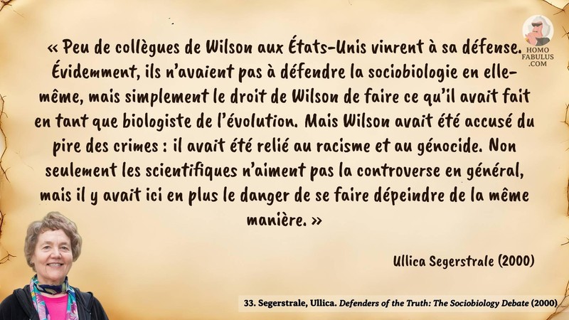 Image d’illustration de la citation : « Peu de collègues de Wilson aux États-Unis vinrent à sa défense. Évidemment, ils n’avaient pas à défendre la sociobiologie en elle-même, mais simplement le droit de Wilson de faire ce qu’il avait fait en tant que biologiste de l’évolution. Mais Wilson avait été accusé du pire des crimes : il avait été relié au racisme et au génocide. Non seulement les scientifiques n’aiment pas la controverse en général, mais il y avait ici en plus le danger de se faire dépeindre de la même manière. ». Citation de 33. Segerstrale, Ullica. Defenders of the Truth: The Sociobiology Debate.  (2000).