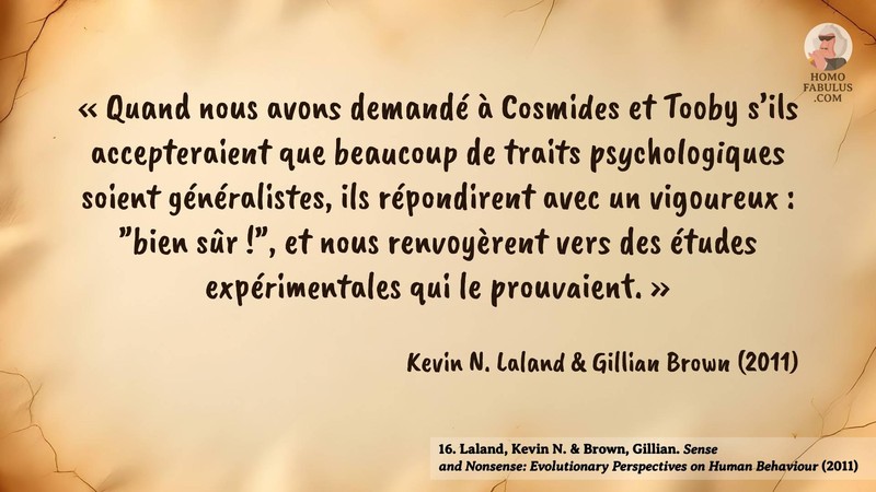 Image d’illustration de la citation : « Quand nous avons demandé à Cosmides et Tooby s’ils accepteraient que beaucoup de traits psychologiques soient généralistes, ils répondirent avec un vigoureux : "bien sûr !", et nous renvoyèrent vers des études expérimentales qui le prouvaient. ». Citation de 16. Laland, Kevin N. & Brown, Gillian. Sense and Nonsense: Evolutionary Perspectives on Human Behaviour.  (2011).