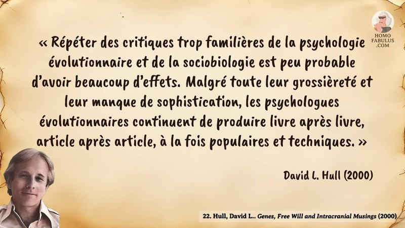 Image d’illustration de la citation : « Répéter des critiques trop familières de la psychologie évolutionnaire et de la sociobiologie est peu probable d’avoir beaucoup d’effets. Malgré toute leur grossièreté et leur manque de sophistication, les psychologues évolutionnaires continuent de produire livre après livre, article après article, à la fois populaires et techniques. ». Citation de 22. Hull, David L.. Genes, Free Will and Intracranial Musings. Nature (2000).