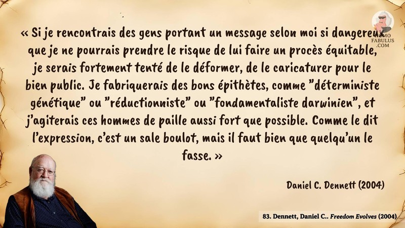 Image d’illustration de la citation : « Si je rencontrais des gens portant un message selon moi si dangereux que je ne pourrais prendre le risque de lui faire un procès équitable, je serais fortement tenté de le déformer, de le caricaturer pour le bien public. Je fabriquerais des bons épithètes, comme "déterministe génétique" ou "réductionniste" ou "fondamentaliste darwinien", et j’agiterais ces hommes de paille aussi fort que possible. Comme le dit l’expression, c’est un sale boulot, mais il faut bien que quelqu’un le fasse. ». Citation de 83. Dennett, Daniel C.. Freedom Evolves.  (2004).